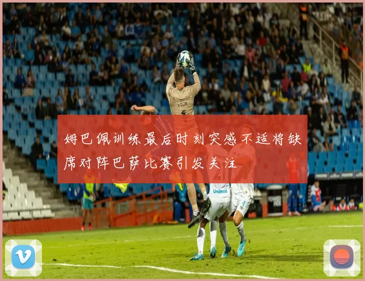 姆巴佩训练最后时刻突感不适将缺席对阵巴萨比赛引发关注
