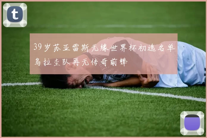 39岁苏亚雷斯无缘世界杯初选名单乌拉圭队再无传奇前锋