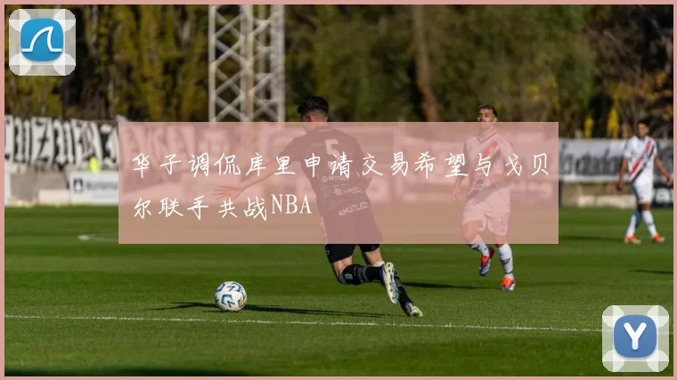 华子调侃库里申请交易希望与戈贝尔联手共战NBA