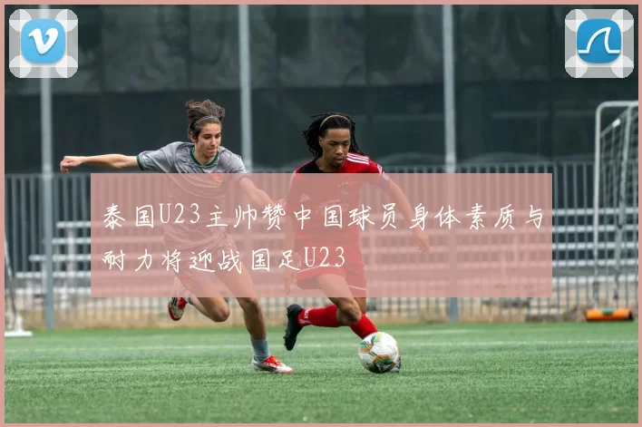 泰国U23主帅赞中国球员身体素质与耐力将迎战国足U23