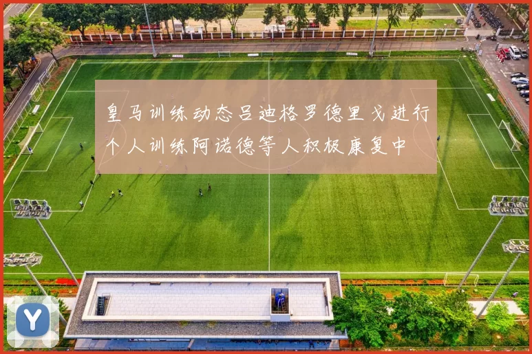 皇马训练动态吕迪格罗德里戈进行个人训练阿诺德等人积极康复中