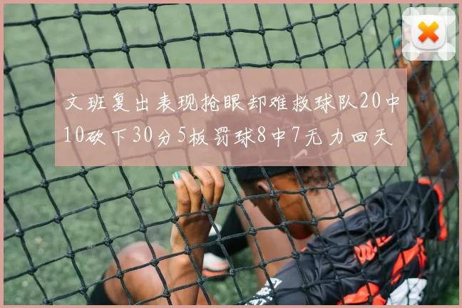 文班复出表现抢眼却难救球队20中10砍下30分5板罚球8中7无力回天