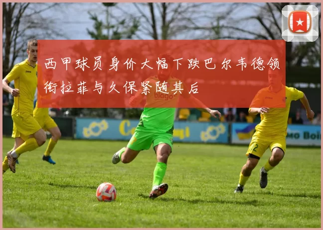 西甲球员身价大幅下跌巴尔韦德领衔拉菲与久保紧随其后