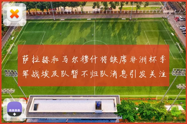 萨拉赫和马尔穆什将缺席非洲杯季军战埃及队暂不归队消息引发关注