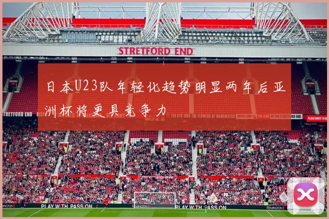 日本U23队年轻化趋势明显两年后亚洲杯将更具竞争力