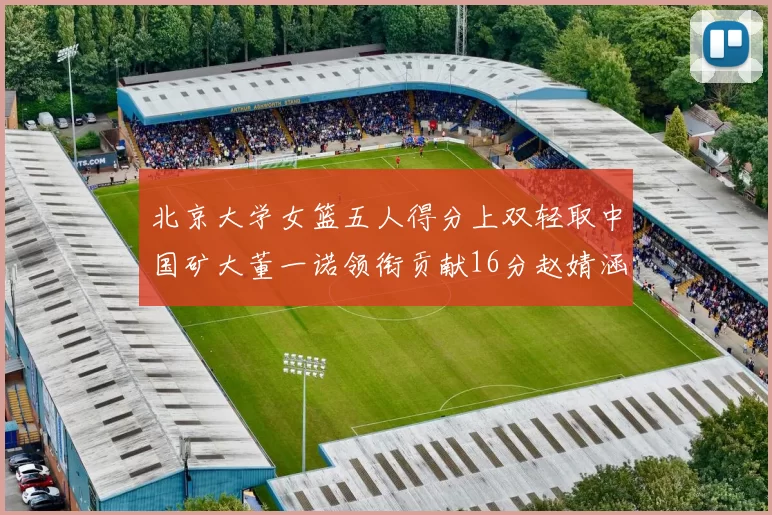 北京大学女篮五人得分上双轻取中国矿大董一诺领衔贡献16分赵婧涵接近双双