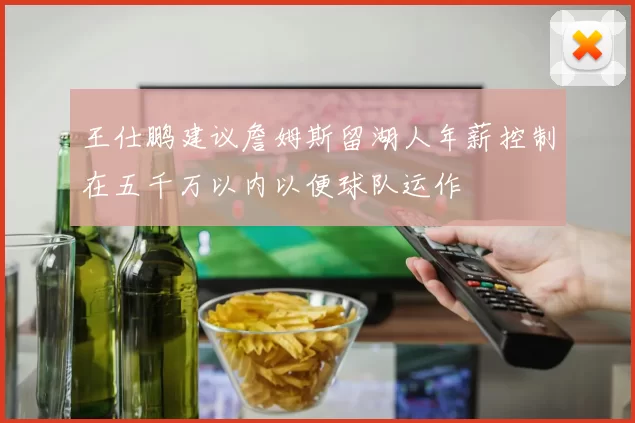 王仕鹏建议詹姆斯留湖人年薪控制在五千万以内以便球队运作