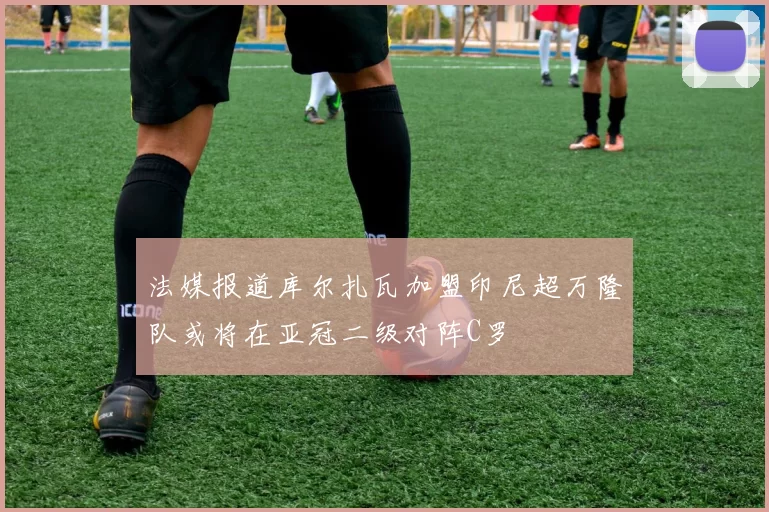 法媒报道库尔扎瓦加盟印尼超万隆队或将在亚冠二级对阵C罗