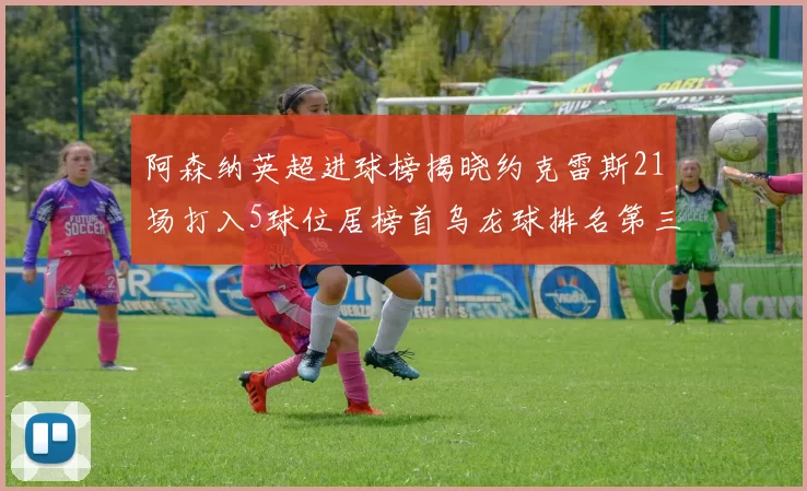 阿森纳英超进球榜揭晓约克雷斯21场打入5球位居榜首乌龙球排名第三