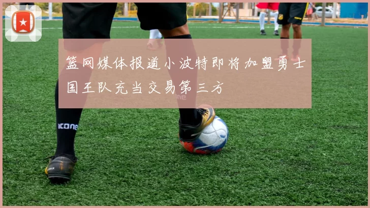 篮网媒体报道小波特即将加盟勇士国王队充当交易第三方
