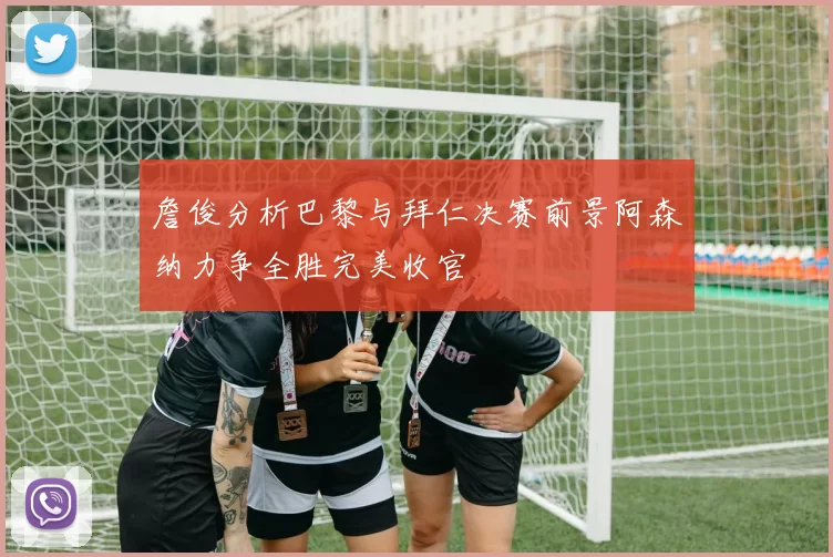 詹俊分析巴黎与拜仁决赛前景阿森纳力争全胜完美收官